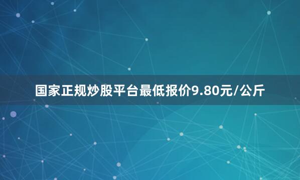 国家正规炒股平台最低报价9.80元/公斤