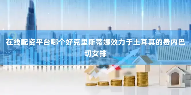 在线配资平台哪个好克里斯蒂娜效力于土耳其的费内巴切女排